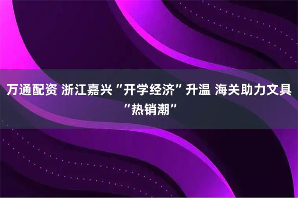 万通配资 浙江嘉兴“开学经济”升温 海关助力文具“热销潮”