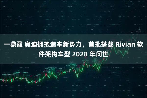 一鼎盈 奥迪拥抱造车新势力，首批搭载 Rivian 软件架构车型 2028 年问世