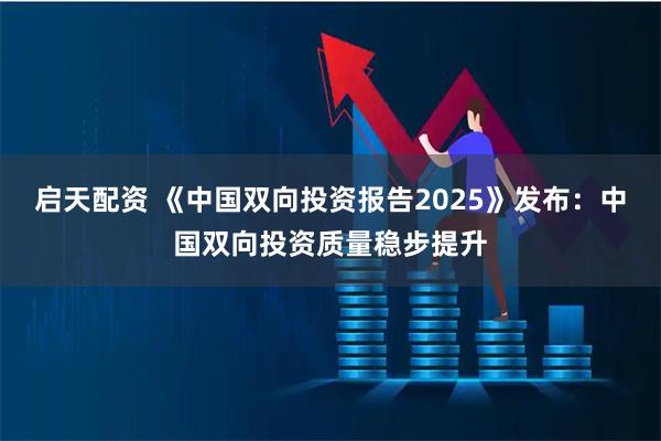 启天配资 《中国双向投资报告2025》发布：中国双向投资质量稳步提升