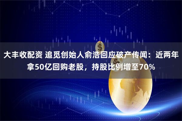 大丰收配资 追觅创始人俞浩回应破产传闻：近两年拿50亿回购老股，持股比例增至70%
