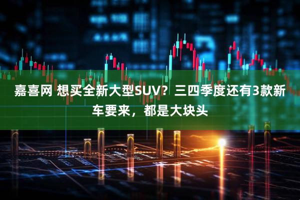 嘉喜网 想买全新大型SUV？三四季度还有3款新车要来，都是大块头