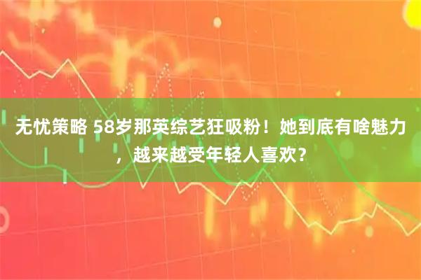 无忧策略 58岁那英综艺狂吸粉！她到底有啥魅力，越来越受年轻人喜欢？