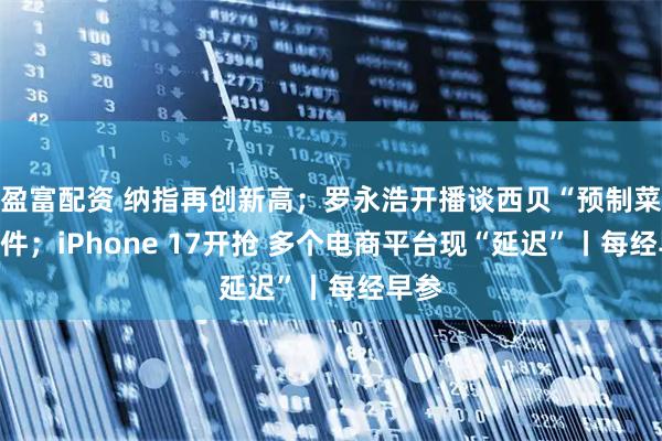 盈富配资 纳指再创新高；罗永浩开播谈西贝“预制菜”事件；iPhone 17开抢 多个电商平台现“延迟”丨每经早参