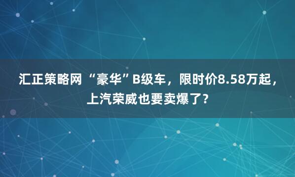 汇正策略网 “豪华”B级车，限时价8.58万起，上汽荣威也要卖爆了？