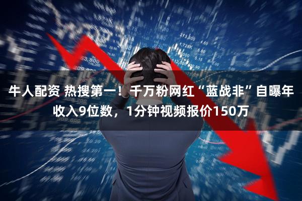 牛人配资 热搜第一！千万粉网红“蓝战非”自曝年收入9位数，1分钟视频报价150万
