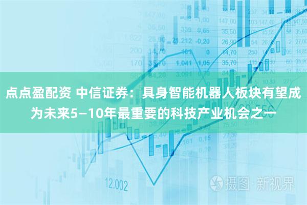 点点盈配资 中信证券：具身智能机器人板块有望成为未来5—10年最重要的科技产业机会之一