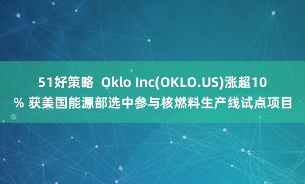 51好策略  Oklo Inc(OKLO.US)涨超10% 获美国能源部选中参与核燃料生产线试点项目