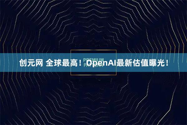 创元网 全球最高！OpenAI最新估值曝光！