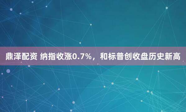 鼎泽配资 纳指收涨0.7%，和标普创收盘历史新高