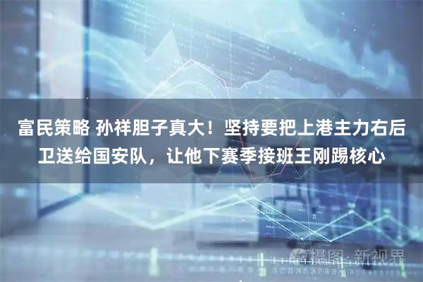 富民策略 孙祥胆子真大！坚持要把上港主力右后卫送给国安队，让他下赛季接班王刚踢核心