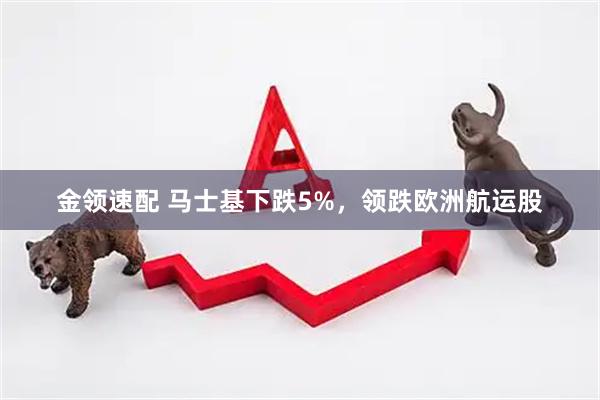 金领速配 马士基下跌5%，领跌欧洲航运股