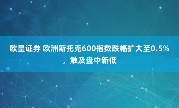 欧皇证券 欧洲斯托克600指数跌幅扩大至0.5%，触及盘中新低