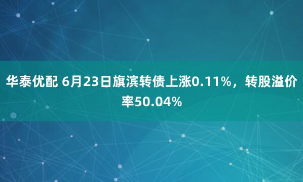 华泰优配 6月23日旗滨转债上涨0.11%，转股溢价率50.04%
