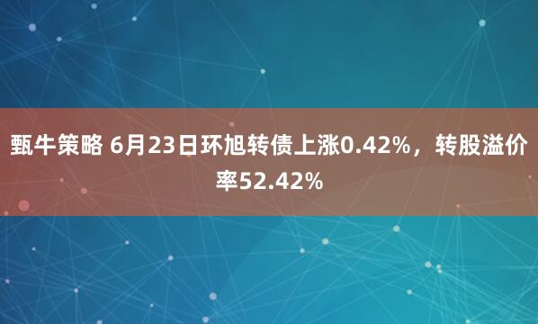 甄牛策略 6月23日环旭转债上涨0.42%，转股溢价率52.42%