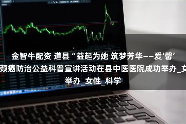 金智牛配资 道县“益起为她 筑梦芳华——爱‘馨’计划”宫颈癌防治公益科普宣讲活动在县中医医院成功举办_女性_科学