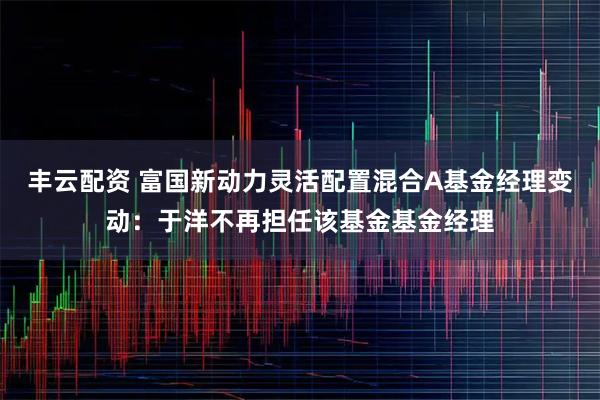 丰云配资 富国新动力灵活配置混合A基金经理变动：于洋不再担任该基金基金经理