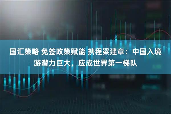国汇策略 免签政策赋能 携程梁建章：中国入境游潜力巨大，应成世界第一梯队