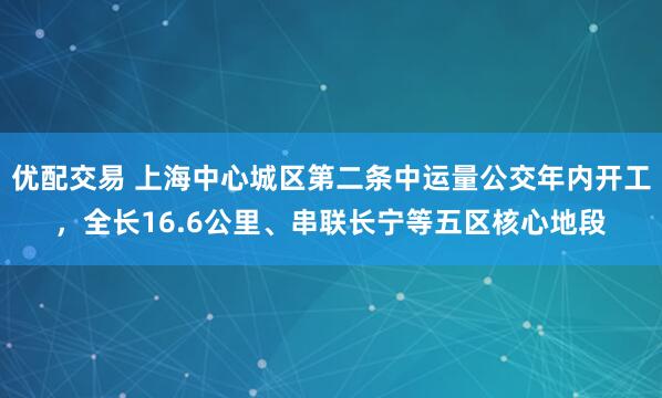 优配交易 上海中心城区第二条中运量公交年内开工，全长16.6公里、串联长宁等五区核心地段