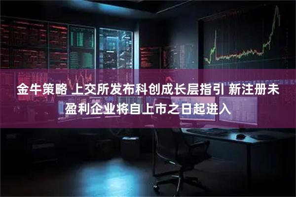 金牛策略 上交所发布科创成长层指引 新注册未盈利企业将自上市之日起进入