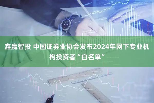 鑫赢智投 中国证券业协会发布2024年网下专业机构投资者“白名单”