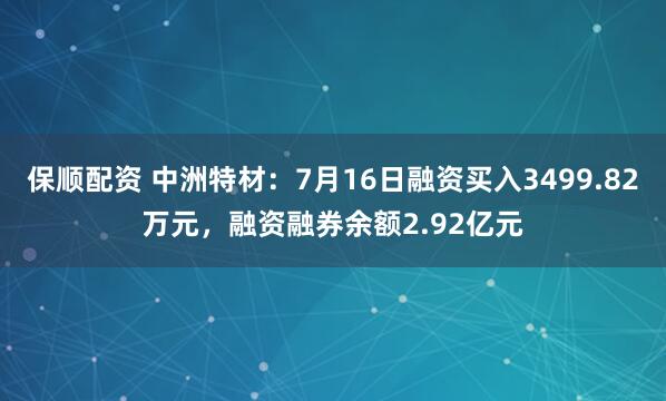 保顺配资 中洲特材：7月16日融资买入3499.82万元，融资融券余额2.92亿元
