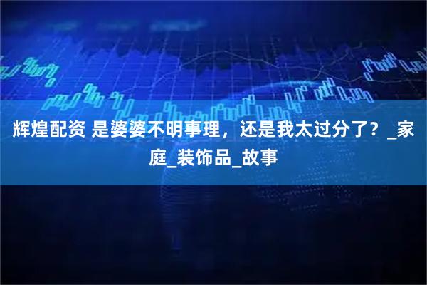 辉煌配资 是婆婆不明事理，还是我太过分了？_家庭_装饰品_故事