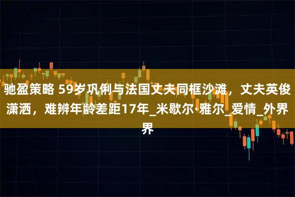 驰盈策略 59岁巩俐与法国丈夫同框沙滩，丈夫英俊潇洒，难辨年龄差距17年_米歇尔·雅尔_爱情_外界