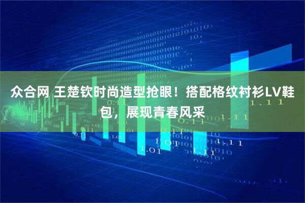 众合网 王楚钦时尚造型抢眼！搭配格纹衬衫LV鞋包，展现青春风采