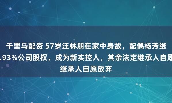 千里马配资 57岁汪林朋在家中身故，配偶杨芳继承43.93%公司股权，成为新实控人，其余法定继承人自愿放弃