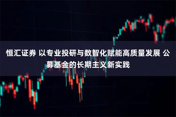 恒汇证券 以专业投研与数智化赋能高质量发展 公募基金的长期主义新实践