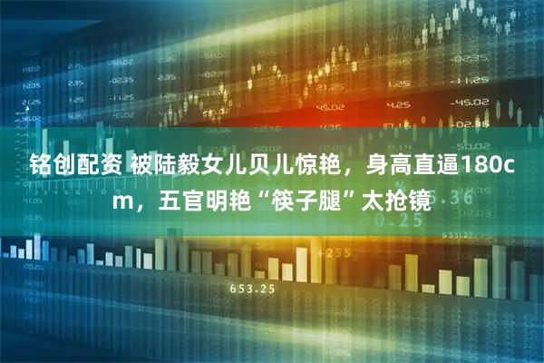 铭创配资 被陆毅女儿贝儿惊艳，身高直逼180cm，五官明艳“筷子腿”太抢镜