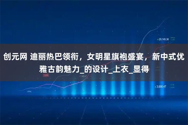 创元网 迪丽热巴领衔，女明星旗袍盛宴，新中式优雅古韵魅力_的设计_上衣_显得