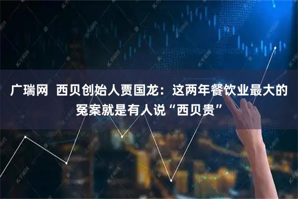 广瑞网  西贝创始人贾国龙：这两年餐饮业最大的冤案就是有人说“西贝贵”