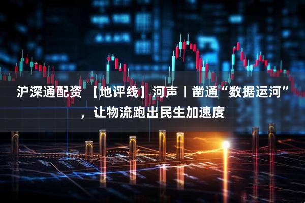 沪深通配资 【地评线】河声丨凿通“数据运河”，让物流跑出民生加速度