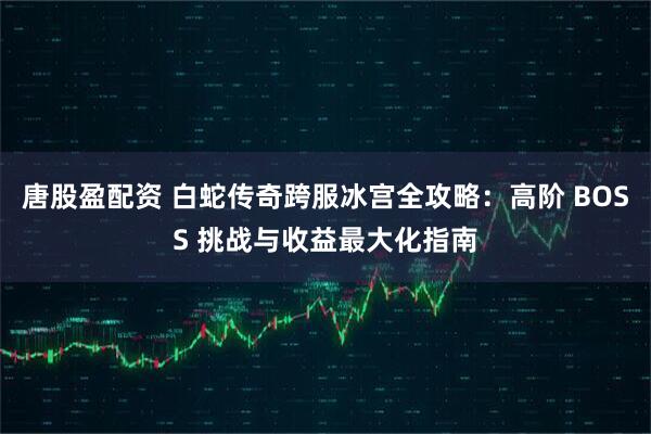 唐股盈配资 白蛇传奇跨服冰宫全攻略：高阶 BOSS 挑战与收益最大化指南